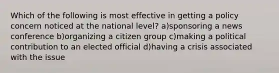 Which of the following is most effective in getting a policy concern noticed at the national level? a)sponsoring a news conference b)organizing a citizen group c)making a political contribution to an elected official d)having a crisis associated with the issue