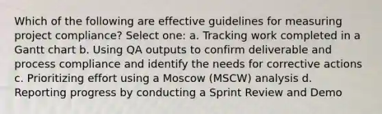 Which of the following are effective guidelines for measuring project compliance? Select one: a. Tracking work completed in a Gantt chart b. Using QA outputs to confirm deliverable and process compliance and identify the needs for corrective actions c. Prioritizing effort using a Moscow (MSCW) analysis d. Reporting progress by conducting a Sprint Review and Demo