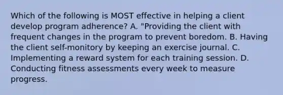 Which of the following is MOST effective in helping a client develop program adherence? A. "Providing the client with frequent changes in the program to prevent boredom. B. Having the client self-monitory by keeping an exercise journal. C. Implementing a reward system for each training session. D. Conducting fitness assessments every week to measure progress.