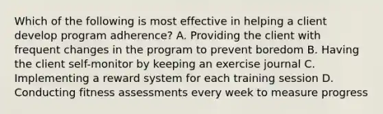 Which of the following is most effective in helping a client develop program adherence? A. Providing the client with frequent changes in the program to prevent boredom B. Having the client self-monitor by keeping an exercise journal C. Implementing a reward system for each training session D. Conducting fitness assessments every week to measure progress