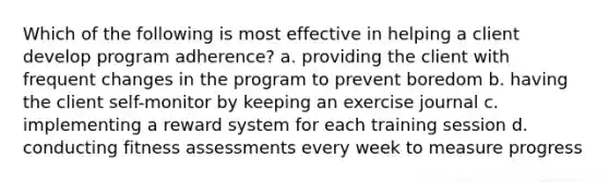 Which of the following is most effective in helping a client develop program adherence? a. providing the client with frequent changes in the program to prevent boredom b. having the client self-monitor by keeping an exercise journal c. implementing a reward system for each training session d. conducting fitness assessments every week to measure progress