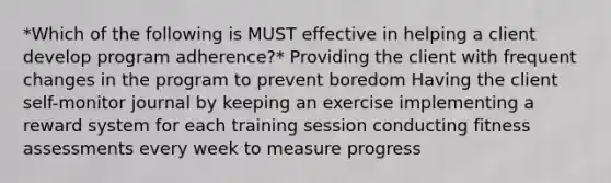 *Which of the following is MUST effective in helping a client develop program adherence?* Providing the client with frequent changes in the program to prevent boredom Having the client self-monitor journal by keeping an exercise implementing a reward system for each training session conducting fitness assessments every week to measure progress