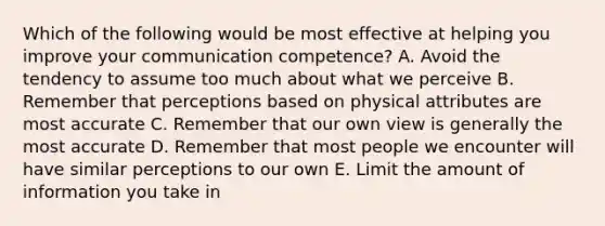 Which of the following would be most effective at helping you improve your communication competence? A. Avoid the tendency to assume too much about what we perceive B. Remember that perceptions based on physical attributes are most accurate C. Remember that our own view is generally the most accurate D. Remember that most people we encounter will have similar perceptions to our own E. Limit the amount of information you take in