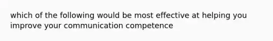 which of the following would be most effective at helping you improve your communication competence