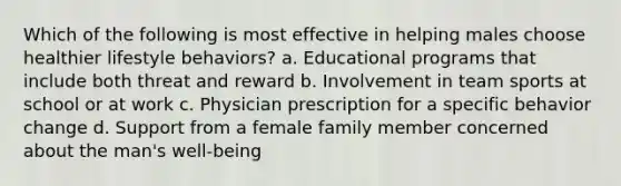 Which of the following is most effective in helping males choose healthier lifestyle behaviors? a. Educational programs that include both threat and reward b. Involvement in team sports at school or at work c. Physician prescription for a specific behavior change d. Support from a female family member concerned about the man's well-being