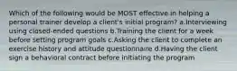 Which of the following would be MOST effective in helping a personal trainer develop a client's initial program? a.Interviewing using closed-ended questions b.Training the client for a week before setting program goals c.Asking the client to complete an exercise history and attitude questionnaire d.Having the client sign a behavioral contract before initiating the program