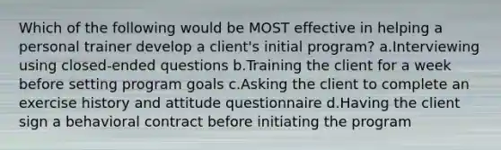 Which of the following would be MOST effective in helping a personal trainer develop a client's initial program? a.Interviewing using closed-ended questions b.Training the client for a week before setting program goals c.Asking the client to complete an exercise history and attitude questionnaire d.Having the client sign a behavioral contract before initiating the program