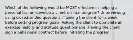 Which of the following would be MOST effective in helping a personal trainer develop a client's initial program? .Interviewing using closed-ended questions .Training the client for a week before setting program goals .Asking the client to complete an exercise history and attitude questionnaire .Having the client sign a behavioral contract before initiating the program