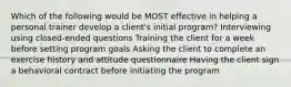 Which of the following would be MOST effective in helping a personal trainer develop a client's initial program? Interviewing using closed-ended questions Training the client for a week before setting program goals Asking the client to complete an exercise history and attitude questionnaire Having the client sign a behavioral contract before initiating the program