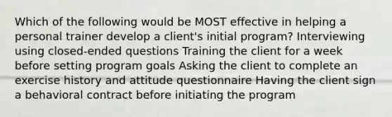 Which of the following would be MOST effective in helping a personal trainer develop a client's initial program? Interviewing using closed-ended questions Training the client for a week before setting program goals Asking the client to complete an exercise history and attitude questionnaire Having the client sign a behavioral contract before initiating the program