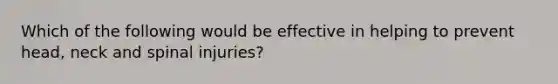 Which of the following would be effective in helping to prevent head, neck and spinal injuries?