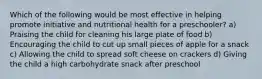 Which of the following would be most effective in helping promote initiative and nutritional health for a preschooler? a) Praising the child for cleaning his large plate of food b) Encouraging the child to cut up small pieces of apple for a snack c) Allowing the child to spread soft cheese on crackers d) Giving the child a high carbohydrate snack after preschool