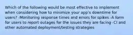 Which of the following would be most effective to implement when considering how to minimize your app's downtime for users? -Monitoring response times and errors for spikes -A form for users to report outages for the issues they are facing -CI and other automated deployment/testing strategies