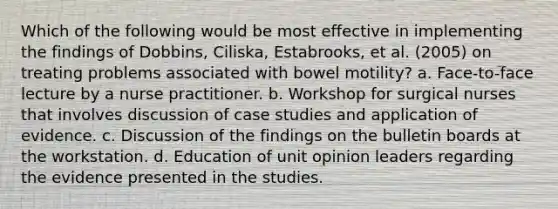 Which of the following would be most effective in implementing the findings of Dobbins, Ciliska, Estabrooks, et al. (2005) on treating problems associated with bowel motility? a. Face-to-face lecture by a nurse practitioner. b. Workshop for surgical nurses that involves discussion of case studies and application of evidence. c. Discussion of the findings on the bulletin boards at the workstation. d. Education of unit opinion leaders regarding the evidence presented in the studies.