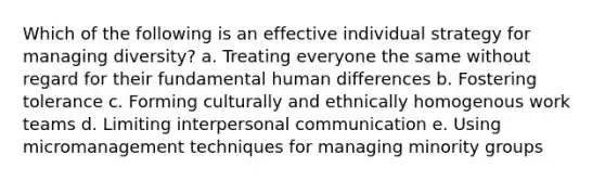 Which of the following is an effective individual strategy for managing diversity? a. Treating everyone the same without regard for their fundamental human differences b. Fostering tolerance c. Forming culturally and ethnically homogenous work teams d. Limiting <a href='https://www.questionai.com/knowledge/kYcZI9dsWF-interpersonal-communication' class='anchor-knowledge'>interpersonal communication</a> e. Using micromanagement techniques for managing minority groups