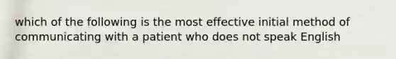 which of the following is the most effective initial method of communicating with a patient who does not speak English