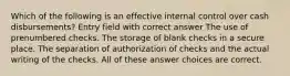 Which of the following is an effective internal control over cash disbursements? Entry field with correct answer The use of prenumbered checks. The storage of blank checks in a secure place. The separation of authorization of checks and the actual writing of the checks. All of these answer choices are correct.