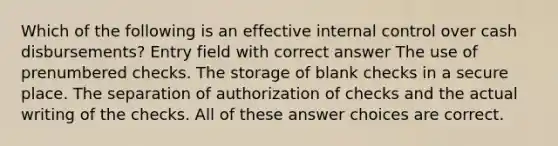 Which of the following is an effective <a href='https://www.questionai.com/knowledge/kjj42owoAP-internal-control' class='anchor-knowledge'>internal control</a> over cash disbursements? Entry field with correct answer The use of prenumbered checks. The storage of blank checks in a secure place. The separation of authorization of checks and the actual writing of the checks. All of these answer choices are correct.