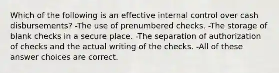 Which of the following is an effective internal control over cash disbursements? -The use of prenumbered checks. -The storage of blank checks in a secure place. -The separation of authorization of checks and the actual writing of the checks. -All of these answer choices are correct.