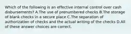 Which of the following is an effective internal control over cash disbursements? A.The use of prenumbered checks B.The storage of blank checks in a secure place C.The separation of authorization of checks and the actual writing of the checks D.All of these answer choices are correct.