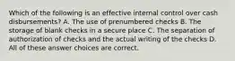 Which of the following is an effective internal control over cash disbursements? A. The use of prenumbered checks B. The storage of blank checks in a secure place C. The separation of authorization of checks and the actual writing of the checks D. All of these answer choices are correct.