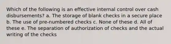 Which of the following is an effective internal control over cash disbursements? a. The storage of blank checks in a secure place b. The use of pre-numbered checks c. None of these d. All of these e. The separation of authorization of checks and the actual writing of the checks