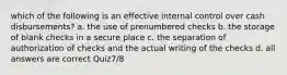 which of the following is an effective internal control over cash disbursements? a. the use of prenumbered checks b. the storage of blank checks in a secure place c. the separation of authorization of checks and the actual writing of the checks d. all answers are correct Quiz7/8