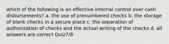 which of the following is an effective <a href='https://www.questionai.com/knowledge/kjj42owoAP-internal-control' class='anchor-knowledge'>internal control</a> over cash disbursements? a. the use of prenumbered checks b. the storage of blank checks in a secure place c. the separation of authorization of checks and the actual writing of the checks d. all answers are correct Quiz7/8