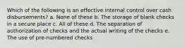 Which of the following is an effective internal control over cash disbursements? a. None of these b. The storage of blank checks in a secure place c. All of these d. The separation of authorization of checks and the actual writing of the checks e. The use of pre-numbered checks