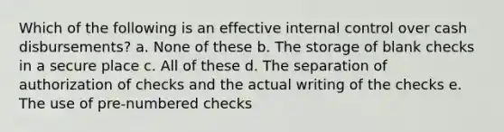 Which of the following is an effective internal control over cash disbursements? a. None of these b. The storage of blank checks in a secure place c. All of these d. The separation of authorization of checks and the actual writing of the checks e. The use of pre-numbered checks