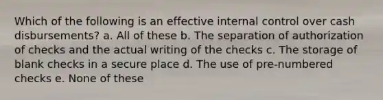 Which of the following is an effective internal control over cash disbursements? a. All of these b. The separation of authorization of checks and the actual writing of the checks c. The storage of blank checks in a secure place d. The use of pre-numbered checks e. None of these