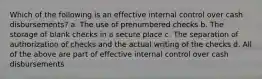 Which of the following is an effective internal control over cash disbursements? a. The use of prenumbered checks b. The storage of blank checks in a secure place c. The separation of authorization of checks and the actual writing of the checks d. All of the above are part of effective internal control over cash disbursements