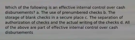 Which of the following is an effective internal control over cash disbursements? a. The use of prenumbered checks b. The storage of blank checks in a secure place c. The separation of authorization of checks and the actual writing of the checks d. All of the above are part of effective internal control over cash disbursements