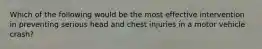 Which of the following would be the most effective intervention in preventing serious head and chest injuries in a motor vehicle crash?