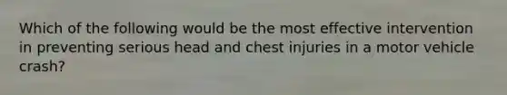 Which of the following would be the most effective intervention in preventing serious head and chest injuries in a motor vehicle crash?