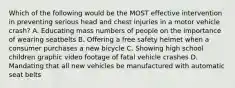 Which of the following would be the MOST effective intervention in preventing serious head and chest injuries in a motor vehicle crash? A. Educating mass numbers of people on the importance of wearing seatbelts B. Offering a free safety helmet when a consumer purchases a new bicycle C. Showing high school children graphic video footage of fatal vehicle crashes D. Mandating that all new vehicles be manufactured with automatic seat belts