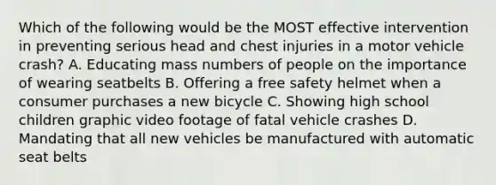 Which of the following would be the MOST effective intervention in preventing serious head and chest injuries in a motor vehicle crash? A. Educating mass numbers of people on the importance of wearing seatbelts B. Offering a free safety helmet when a consumer purchases a new bicycle C. Showing high school children graphic video footage of fatal vehicle crashes D. Mandating that all new vehicles be manufactured with automatic seat belts