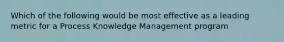 Which of the following would be most effective as a leading metric for a Process Knowledge Management program