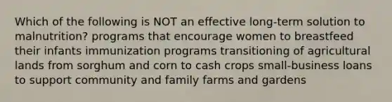 Which of the following is NOT an effective long-term solution to malnutrition? programs that encourage women to breastfeed their infants immunization programs transitioning of agricultural lands from sorghum and corn to cash crops small-business loans to support community and family farms and gardens