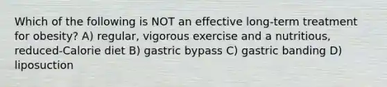 Which of the following is NOT an effective long-term treatment for obesity? A) regular, vigorous exercise and a nutritious, reduced-Calorie diet B) gastric bypass C) gastric banding D) liposuction