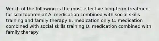 Which of the following is the most effective long-term treatment for schizophrenia? A. medication combined with social skills training and family therapy B. medication only C. medication combined with social skills training D. medication combined with family therapy