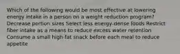 Which of the following would be most effective at lowering energy intake in a person on a weight reduction program? Decrease portion sizes Select less energy-dense foods Restrict fiber intake as a means to reduce excess water retention Consume a small high-fat snack before each meal to reduce appetite