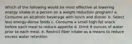 Which of the following would be most effective at lowering energy intake in a person on a weight reduction program? a. ​Consume an alcoholic beverage with lunch and dinner. b. ​Select less energy-dense foods c. ​Consume a small high-fat snack before each meal to reduce appetite d. Drink 8 ounces of water prior to each meal.​ e. ​Restrict fiber intake as a means to reduce excess water retention