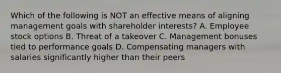 Which of the following is NOT an effective means of aligning management goals with shareholder interests? A. Employee stock options B. Threat of a takeover C. Management bonuses tied to performance goals D. Compensating managers with salaries significantly higher than their peers