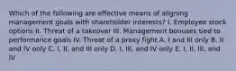 Which of the following are effective means of aligning management goals with shareholder interests? I. Employee stock options II. Threat of a takeover III. Management bonuses tied to performance goals IV. Threat of a proxy fight A. I and III only B. II and IV only C. I, II, and III only D. I, III, and IV only E. I, II, III, and IV