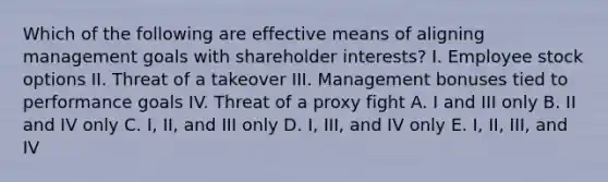 Which of the following are effective means of aligning management goals with shareholder interests? I. Employee stock options II. Threat of a takeover III. Management bonuses tied to performance goals IV. Threat of a proxy fight A. I and III only B. II and IV only C. I, II, and III only D. I, III, and IV only E. I, II, III, and IV