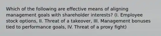 Which of the following are effective means of aligning management goals with shareholder interests? (I. Employee stock options, II. Threat of a takeover, III. Management bonuses tied to performance goals, IV. Threat of a proxy fight)