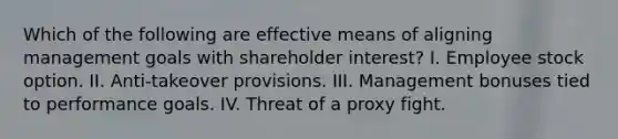 Which of the following are effective means of aligning management goals with shareholder interest? I. Employee stock option. II. Anti-takeover provisions. III. Management bonuses tied to performance goals. IV. Threat of a proxy fight.