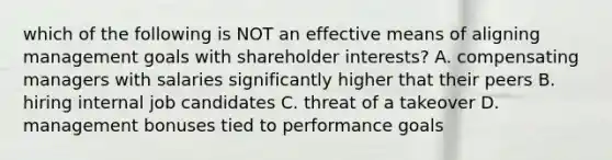 which of the following is NOT an effective means of aligning management goals with shareholder interests? A. compensating managers with salaries significantly higher that their peers B. hiring internal job candidates C. threat of a takeover D. management bonuses tied to performance goals