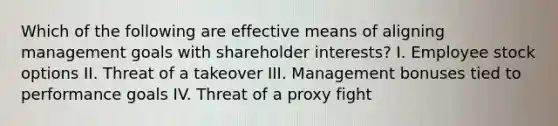 Which of the following are effective means of aligning management goals with shareholder interests? I. Employee stock options II. Threat of a takeover III. Management bonuses tied to performance goals IV. Threat of a proxy fight